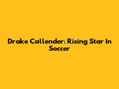 Drake Callender: Rising Star In Soccer
