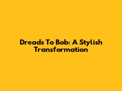 Dreads To Bob: A Stylish Transformation