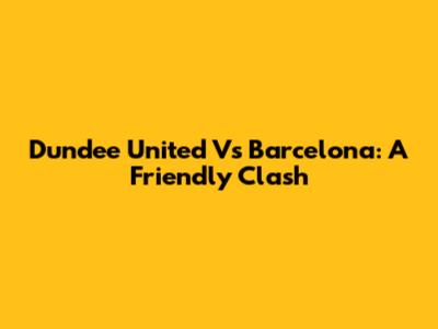 Dundee United Vs Barcelona: A Friendly Clash