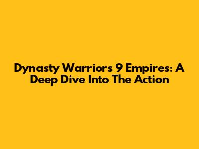 Dynasty Warriors 9 Empires: A Deep Dive Into The Action