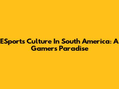 ESports Culture In South America: A Gamer's Paradise