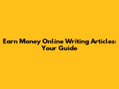Earn Money Online Writing Articles: Your Guide