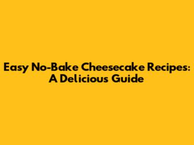 Easy No-Bake Cheesecake Recipes: A Delicious Guide