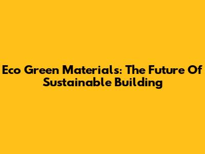 Eco Green Materials: The Future Of Sustainable Building