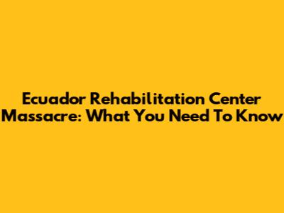 Ecuador Rehabilitation Center Massacre: What You Need To Know