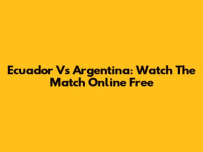 Ecuador Vs Argentina: Watch The Match Online Free