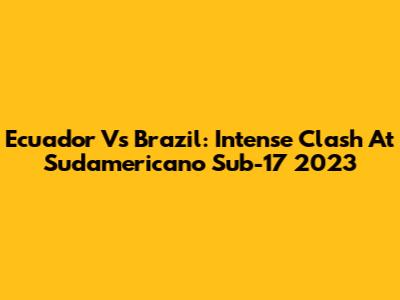 Ecuador Vs Brazil: Intense Clash At Sudamericano Sub-17 2023