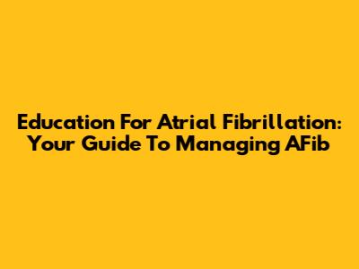 Education For Atrial Fibrillation: Your Guide To Managing AFib