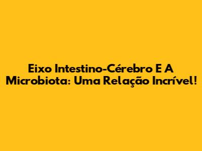 Eixo Intestino-Cérebro E A Microbiota: Uma Relação Incrível!