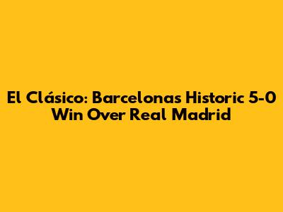 El Clásico: Barcelona's Historic 5-0 Win Over Real Madrid