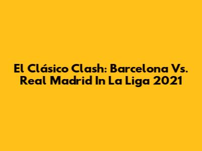 El Clásico Clash: Barcelona Vs. Real Madrid In La Liga 2021
