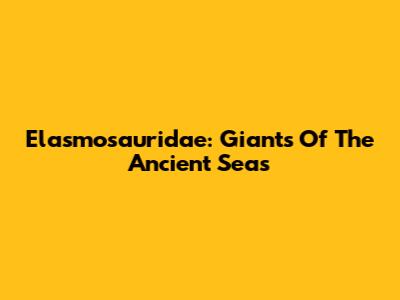 Elasmosauridae: Giants Of The Ancient Seas