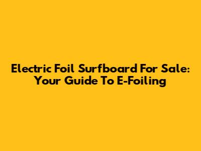 Electric Foil Surfboard For Sale: Your Guide To E-Foiling
