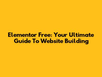 Elementor Free: Your Ultimate Guide To Website Building