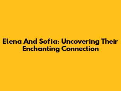 Elena And Sofia: Uncovering Their Enchanting Connection