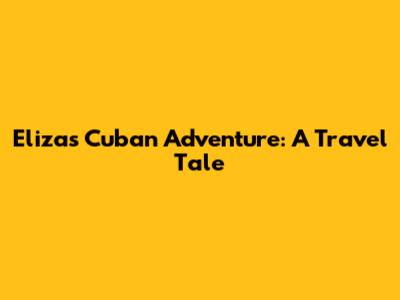 Eliza's Cuban Adventure: A Travel Tale