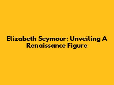 Elizabeth Seymour: Unveiling A Renaissance Figure