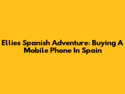 Ellie's Spanish Adventure: Buying A Mobile Phone In Spain