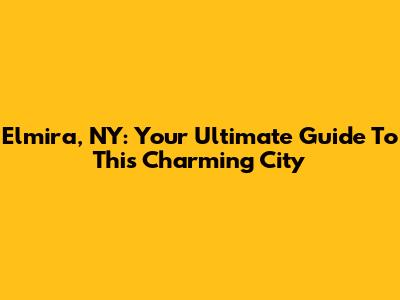 Elmira, NY: Your Ultimate Guide To This Charming City