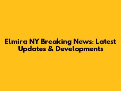 Elmira NY Breaking News: Latest Updates & Developments