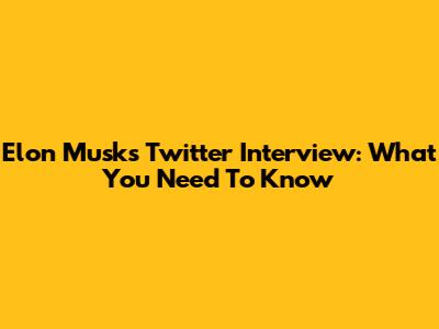 Elon Musk's Twitter Interview: What You Need To Know
