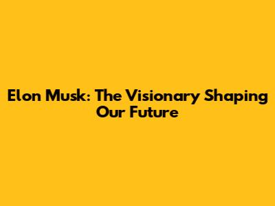 Elon Musk: The Visionary Shaping Our Future