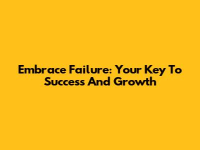 Embrace Failure: Your Key To Success And Growth