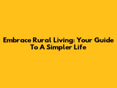 Embrace Rural Living: Your Guide To A Simpler Life