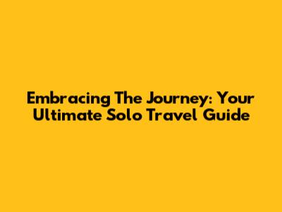 Embracing The Journey: Your Ultimate Solo Travel Guide