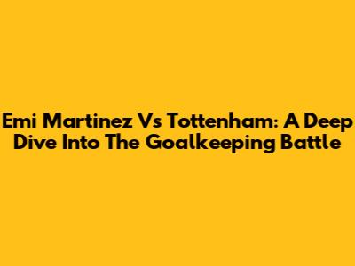 Emi Martinez Vs Tottenham: A Deep Dive Into The Goalkeeping Battle