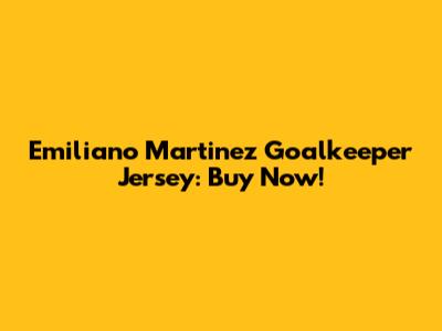 Emiliano Martinez Goalkeeper Jersey: Buy Now!