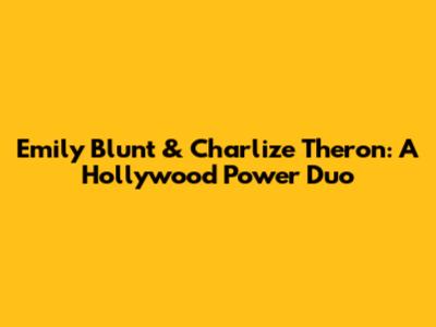Emily Blunt & Charlize Theron: A Hollywood Power Duo