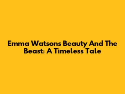 Emma Watson's Beauty And The Beast: A Timeless Tale