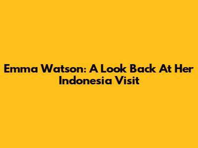 Emma Watson: A Look Back At Her Indonesia Visit