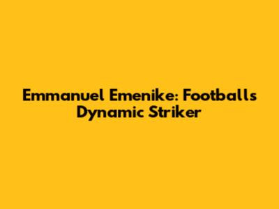 Emmanuel Emenike: Football's Dynamic Striker