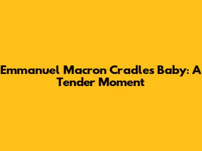Emmanuel Macron Cradles Baby: A Tender Moment