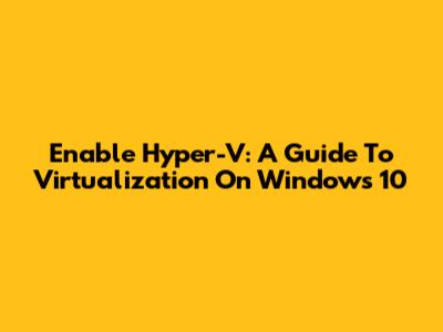 Enable Hyper-V: A Guide To Virtualization On Windows 10