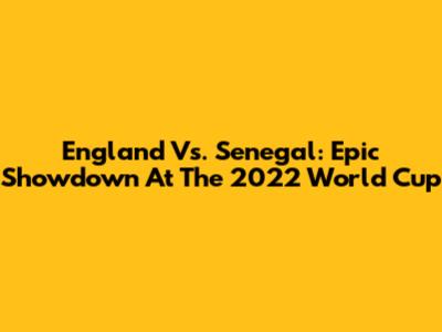 England Vs. Senegal: Epic Showdown At The 2022 World Cup
