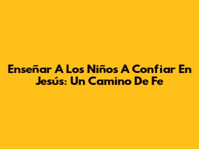 Enseñar A Los Niños A Confiar En Jesús: Un Camino De Fe