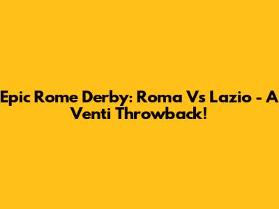 Epic Rome Derby: Roma Vs Lazio - A Venti Throwback!