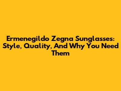Ermenegildo Zegna Sunglasses: Style, Quality, And Why You Need Them