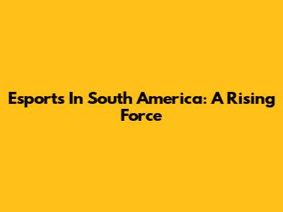 Esports In South America: A Rising Force