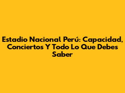 Estadio Nacional Perú: Capacidad, Conciertos Y Todo Lo Que Debes Saber
