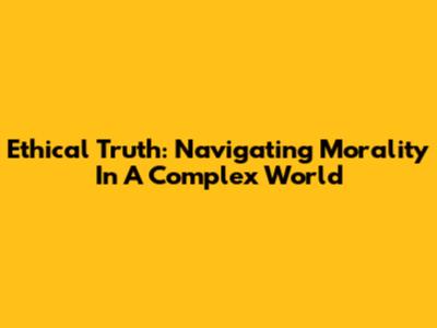 Ethical Truth: Navigating Morality In A Complex World
