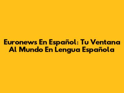 Euronews En Español: Tu Ventana Al Mundo En Lengua Española