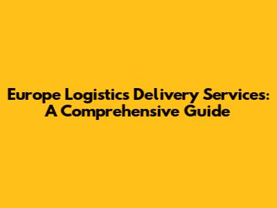 Europe Logistics Delivery Services: A Comprehensive Guide