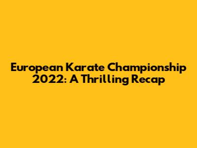 European Karate Championship 2022: A Thrilling Recap