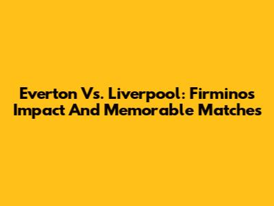Everton Vs. Liverpool: Firmino's Impact And Memorable Matches