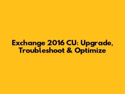 Exchange 2016 CU: Upgrade, Troubleshoot & Optimize