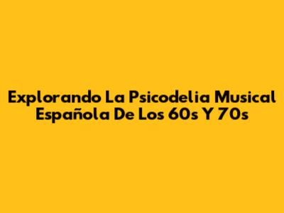 Explorando La Psicodelia Musical Española De Los 60s Y 70s